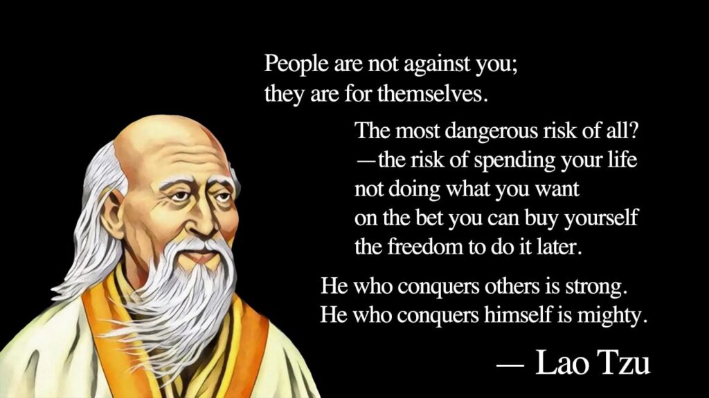 Painting of Lao Tzu with quote:
People are not against you; they are for themselves.

The most dangerous risk of all?—the risk of spending your life not doing what you want on the bet that you can buy yourself the freedom to do it later.

He who conquers others is strong.
He who conquers himself is mighty.
—Lao Tzu 