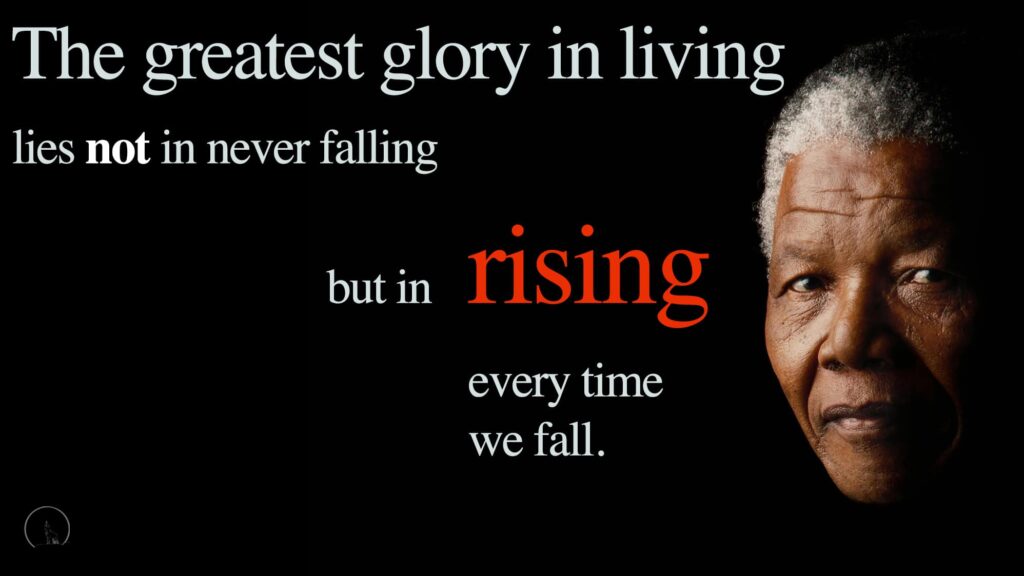 Black backgound with photo of Nelson Mandela's face. Quote:
"The greatest glory in living lies not in never falling, but in rising every time we fall.”