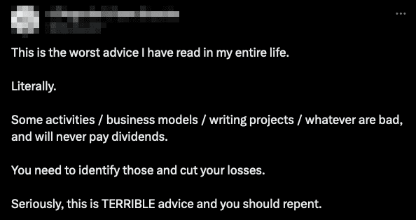 Tweet:

This is the worst advice I have read in my entire life.

Literally.

Some activities / business models / writing projects / whatever are bad, and will never pay dividends.

You need to identify those and cut your losses.

Seriously, this is TERRIBLE advice and you should repent.