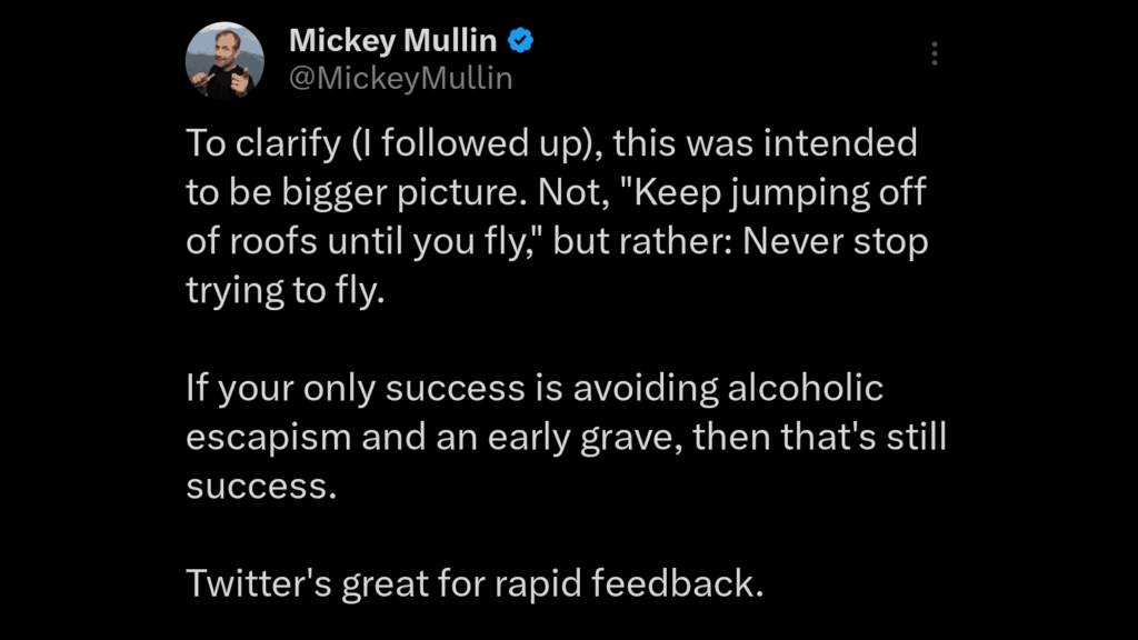 Tweet:
To clarify (I followed up), this was intended to be bigger picture. Not, "Keep jumping off of roofs until you fly," but rather: Never stop trying to fly.

If your only success is avoiding alcoholic escapism and an early grave, then that's still success.

Twitter's great for rapid feedback.