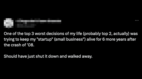 Tweet:
One of the top 3 worst decisions of my life (probably top 2, actually) was trying to keep my "startup" (small business) alive for 6 more years after the crash of '08.

Should have just shut it down and walked away.